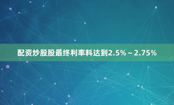 配资炒股股最终利率料达到2.5%～2.75%