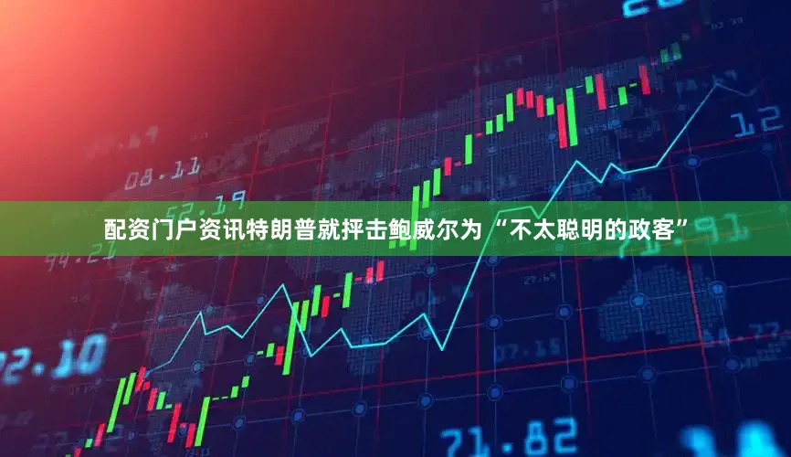 配资门户资讯特朗普就抨击鲍威尔为 “不太聪明的政客”