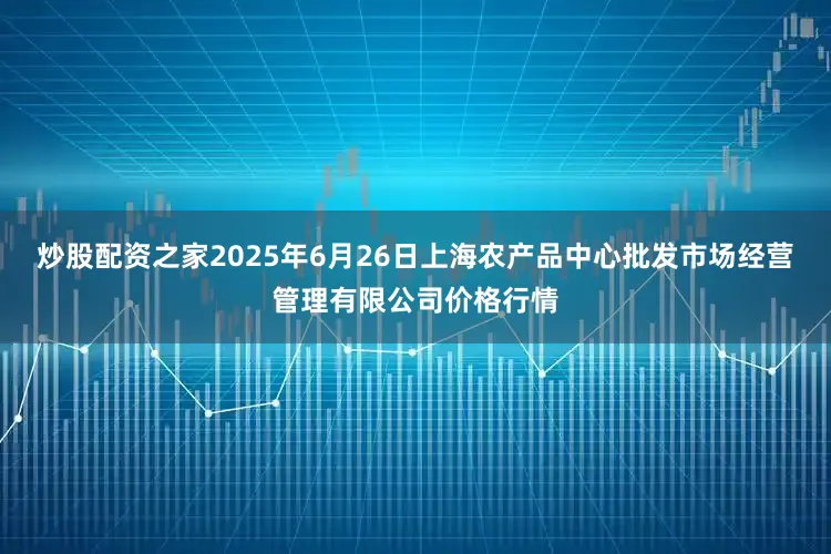 炒股配资之家2025年6月26日上海农产品中心批发市场经营管理有限公司价格行情
