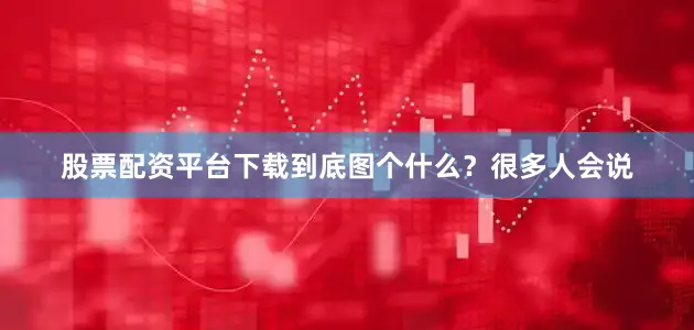 股票配资平台下载到底图个什么？很多人会说