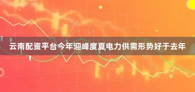 云南配资平台今年迎峰度夏电力供需形势好于去年