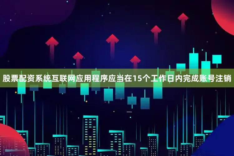 股票配资系统互联网应用程序应当在15个工作日内完成账号注销